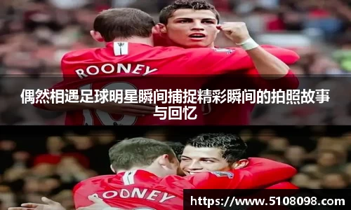 偶然相遇足球明星瞬间捕捉精彩瞬间的拍照故事与回忆